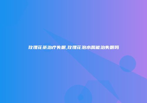 玫瑰花茶治疗失眠,玫瑰花泡水喝能治失眠吗
