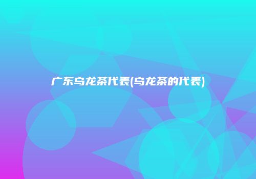 广东乌龙茶代表(乌龙茶的代表)