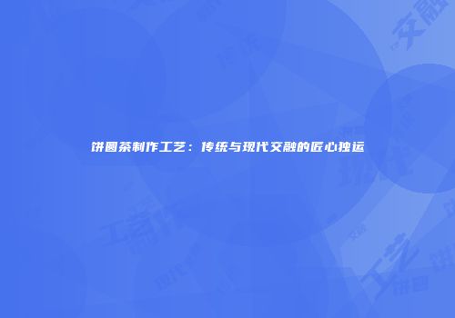饼圆茶制作工艺：传统与现代交融的匠心独运