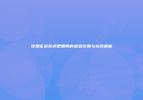 玫瑰花茶在减肥期间的适宜饮用与功效解析