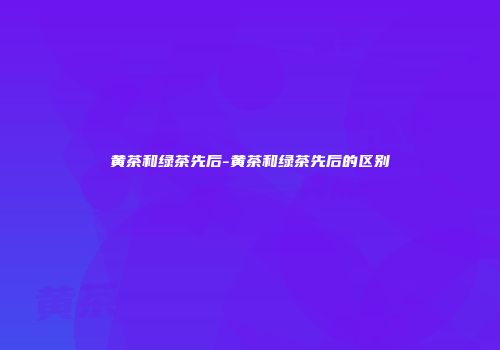 黄茶和绿茶先后-黄茶和绿茶先后的区别