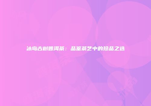 冰岛古树普洱茶：品鉴茶艺中的珍品之选