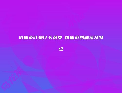 水仙茶叶是什么茶类-水仙茶的味道及特点