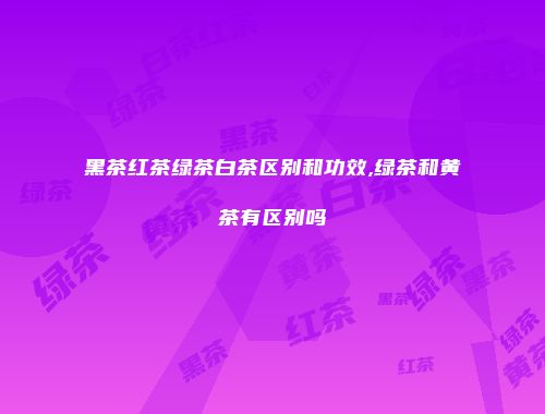 黑茶红茶绿茶白茶区别和功效,绿茶和黄茶有区别吗