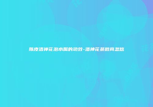 陈皮洛神花泡水喝的功效-洛神花茶微商忽悠