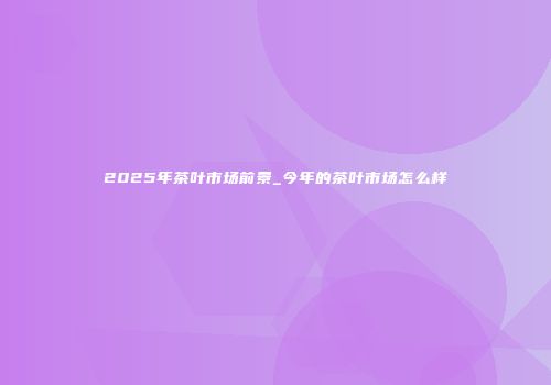 2025年茶叶市场前景_今年的茶叶市场怎么样