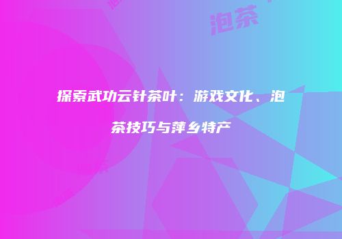 探索武功云针茶叶：游戏文化、泡茶技巧与萍乡特产