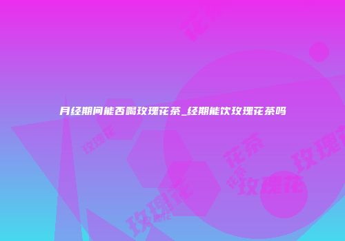 月经期间能否喝玫瑰花茶_经期能饮玫瑰花茶吗