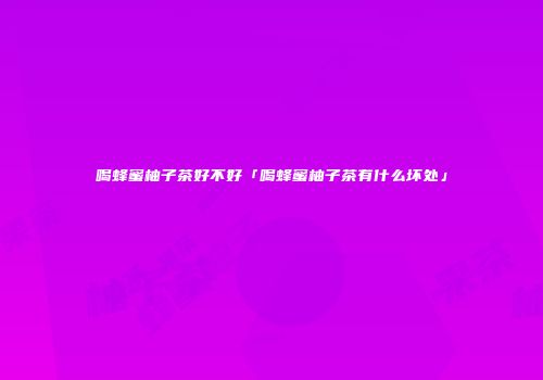 喝蜂蜜柚子茶好不好「喝蜂蜜柚子茶有什么坏处」
