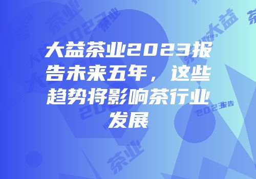 大益茶业2023报告未来五年，这些趋势将影响茶行业发展