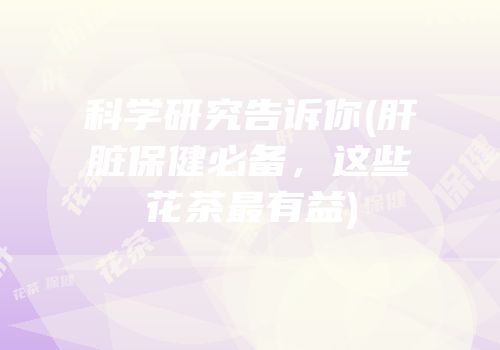 科学研究告诉你(肝脏保健必备，这些花茶最有益)