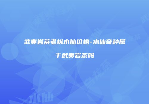 武夷岩茶老枞水仙价格-水仙奇种属于武夷岩茶吗