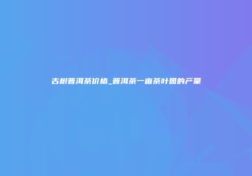 古树普洱茶价格_普洱茶一亩茶叶园的产量