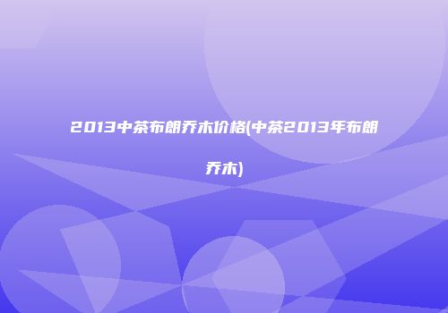 2013中茶布朗乔木价格(中茶2013年布朗乔木)
