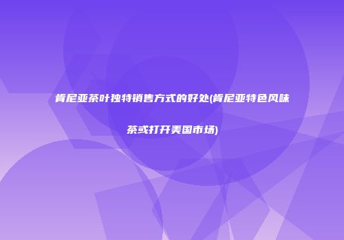 肯尼亚茶叶独特销售方式的好处(肯尼亚特色风味茶或打开美国市场)