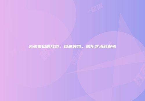 古树普洱晒红茶：风味独特，陈化艺术的探索