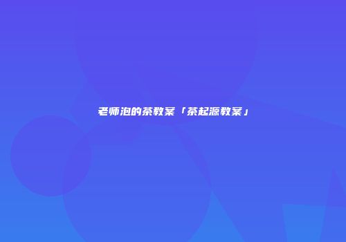 老师泡的茶教案「茶起源教案」