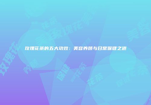 玫瑰花茶的五大功效：美容养颜与日常保健之道