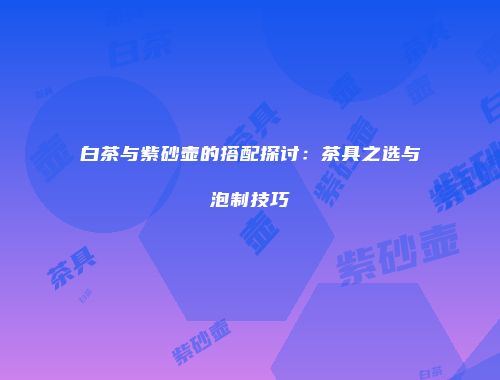 白茶与紫砂壶的搭配探讨：茶具之选与泡制技巧