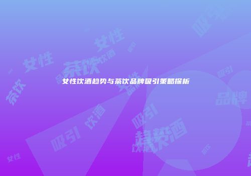 女性饮酒趋势与茶饮品牌吸引策略探析