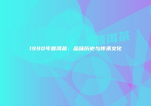 1990年普洱茶：品味历史与传承文化