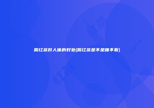 喝红茶对人体的好处(喝红茶是不是睡不着)