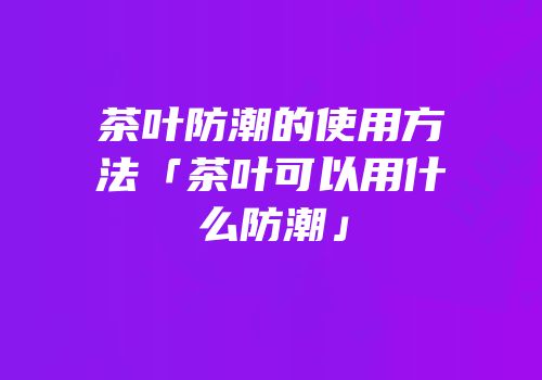 茶叶防潮的使用方法「茶叶可以用什么防潮」