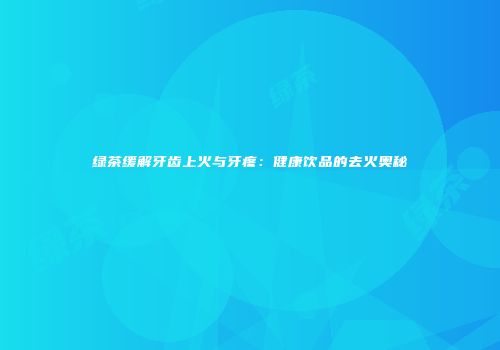 绿茶缓解牙齿上火与牙疼：健康饮品的去火奥秘