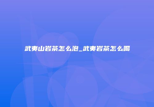 武夷山岩茶怎么泡_武夷岩茶怎么喝