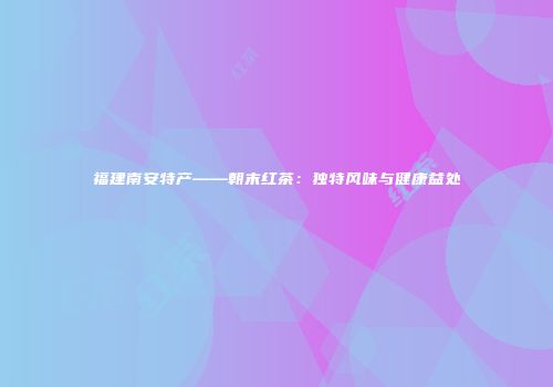 福建南安特产——朝末红茶：独特风味与健康益处