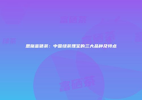 恩施富硒茶：中国绿茶瑰宝的三大品种及特点