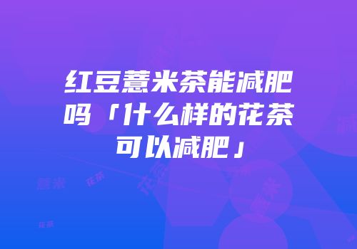 红豆薏米茶能减肥吗「什么样的花茶可以减肥」