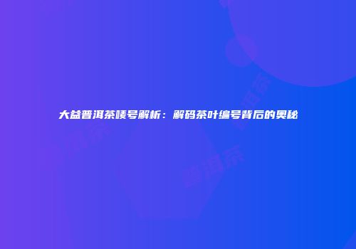 大益普洱茶唛号解析：解码茶叶编号背后的奥秘