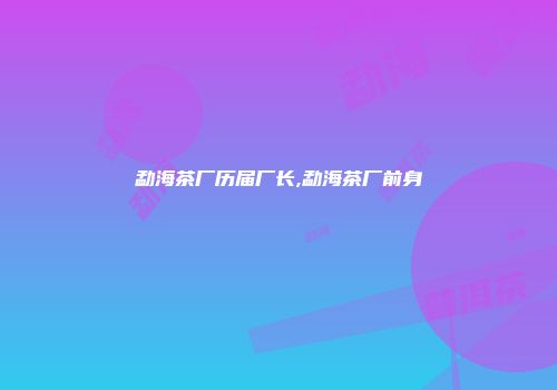 勐海茶厂历届厂长,勐海茶厂前身