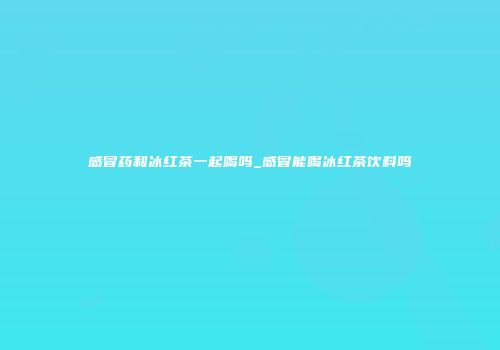 感冒药和冰红茶一起喝吗_感冒能喝冰红茶饮料吗
