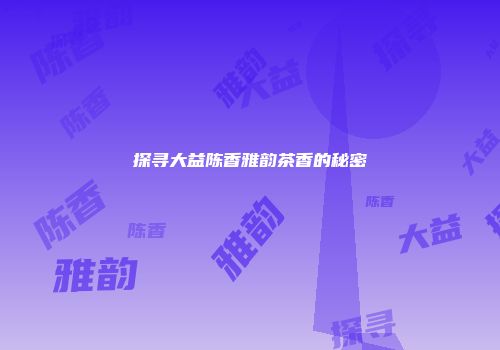 探寻大益陈香雅韵茶香的秘密