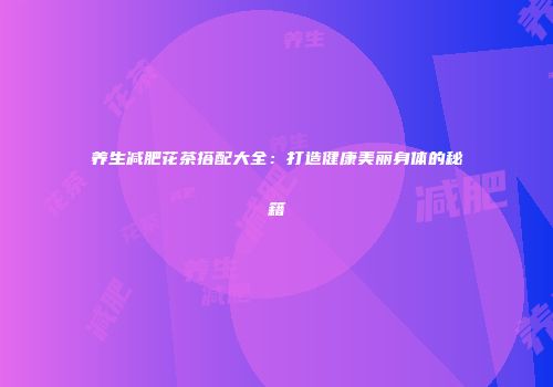 养生减肥花茶搭配大全：打造健康美丽身体的秘籍