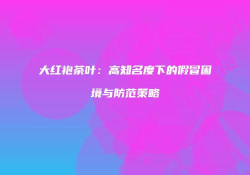 大红袍茶叶：高知名度下的假冒困境与防范策略