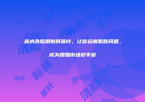 茶水洗脸用新鲜茶叶，让你远离肌肤问题，成为婚姻市场抢手货