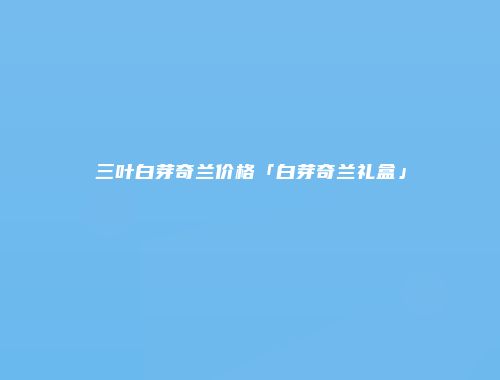 三叶白芽奇兰价格「白芽奇兰礼盒」