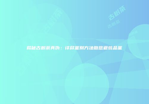 揭秘古树茶真伪：详尽鉴别方法助您避坑品鉴