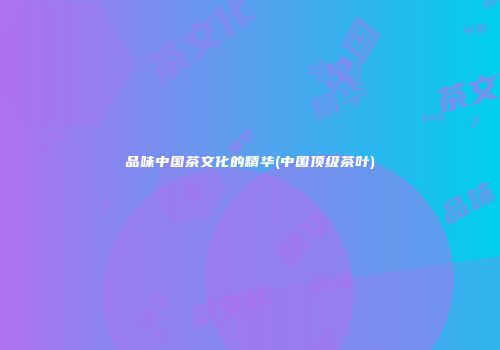 品味中国茶文化的精华(中国顶级茶叶)