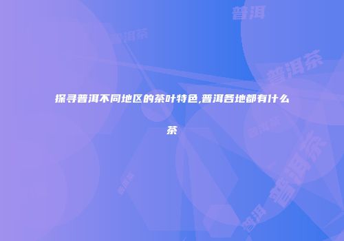 探寻普洱不同地区的茶叶特色,普洱各地都有什么茶