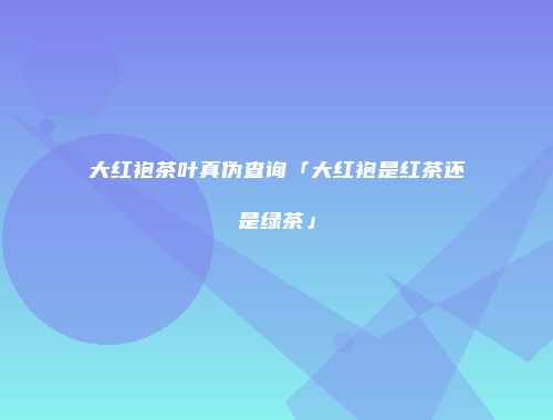 大红袍茶叶真伪查询「大红袍是红茶还是绿茶」