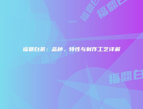 福鼎白茶：品种、特性与制作工艺详解