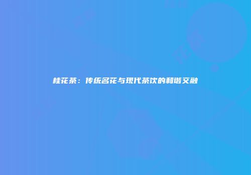 桂花茶：传统名花与现代茶饮的和谐交融