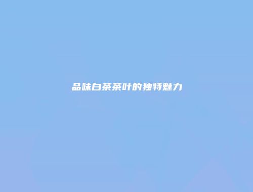 品味白茶茶叶的独特魅力