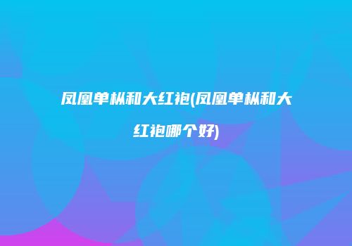 凤凰单枞和大红袍(凤凰单枞和大红袍哪个好)