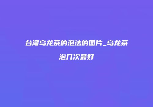 台湾乌龙茶的泡法的图片_乌龙茶泡几次最好