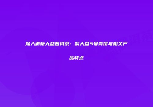 深入解析大益普洱茶：紫大益5号青饼与相关产品特点